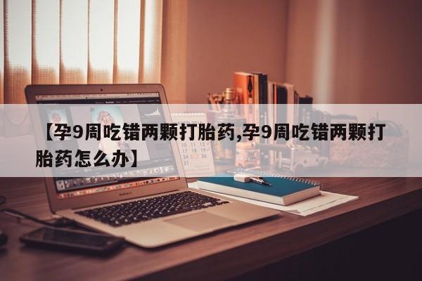 私人打胎药微信，【孕9周吃错两颗打胎药,孕9周吃错两颗打胎药怎么办】