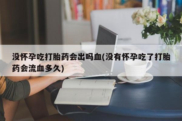 私人打胎药微信，没怀孕吃打胎药会出吗血(没有怀孕吃了打胎药会流血多久)