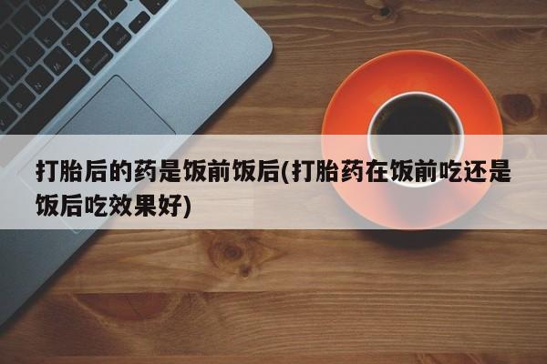 私人打胎药微信，打胎后的药是饭前饭后(打胎药在饭前吃还是饭后吃效果好)