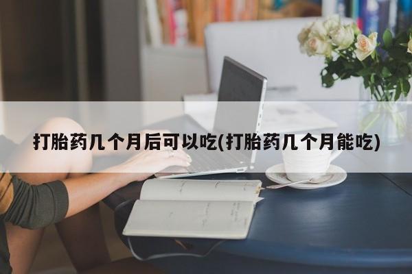 私人打胎药微信，打胎药几个月后可以吃(打胎药几个月能吃)