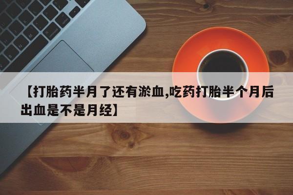 私人打胎药微信，【打胎药半月了还有淤血,吃药打胎半个月后出血是不是月经】