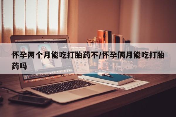 私人打胎药微信，怀孕两个月能吃打胎药不/怀孕俩月能吃打胎药吗