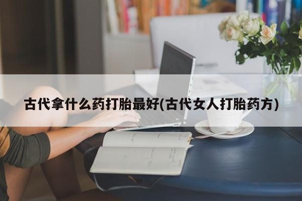 私人打胎药微信，古代拿什么药打胎最好(古代女人打胎药方)