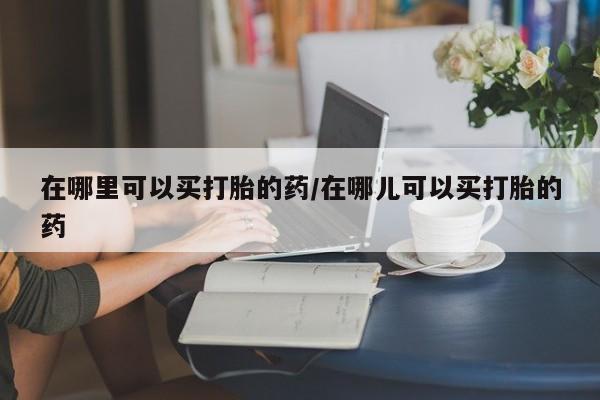 私人打胎药微信，在哪里可以买打胎的药/在哪儿可以买打胎的药