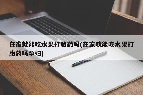 私人打胎药微信，在家就能吃水果打胎药吗(在家就能吃水果打胎药吗孕妇)