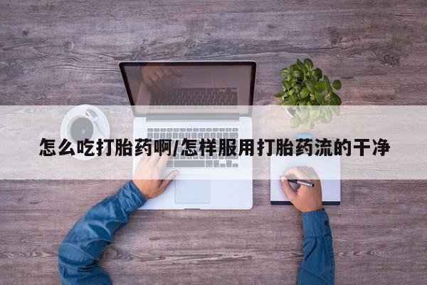 私人打胎药微信，怎么吃打胎药啊/怎样服用打胎药流的干净