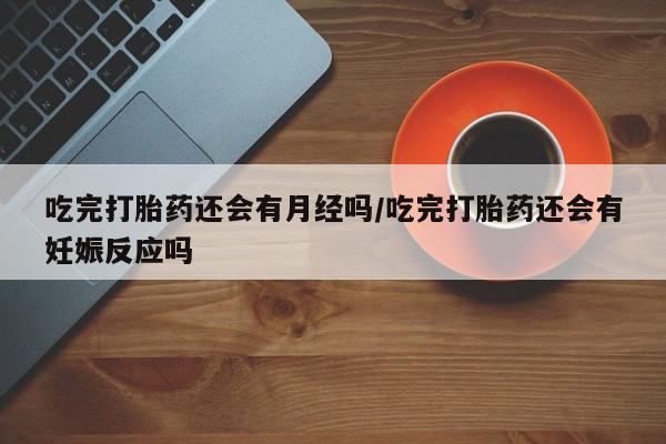 私人打胎药微信，吃完打胎药还会有月经吗/吃完打胎药还会有妊娠反应吗