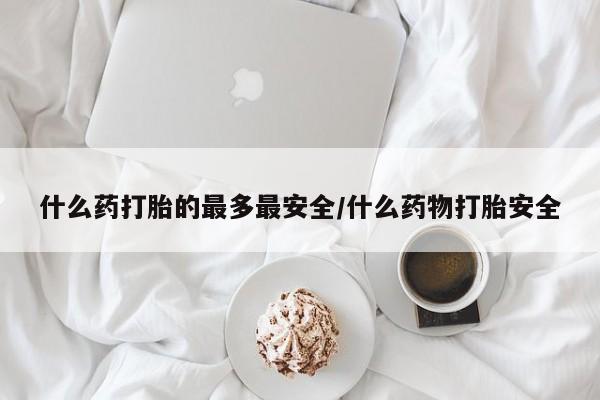 私人打胎药微信，什么药打胎的最多最安全/什么药物打胎安全