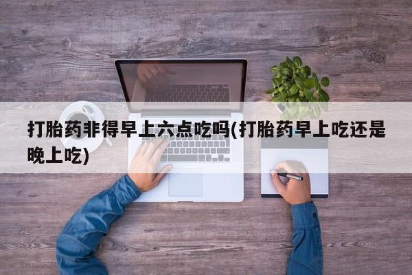 私人打胎药微信，打胎药非得早上六点吃吗(打胎药早上吃还是晚上吃)