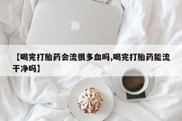 私人打胎药微信，【喝完打胎药会流很多血吗,喝完打胎药能流干净吗】