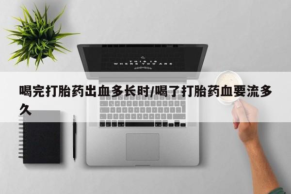 私人打胎药微信，喝完打胎药出血多长时/喝了打胎药血要流多久