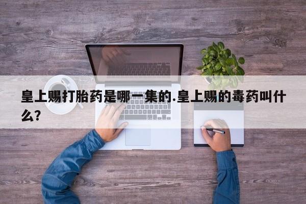 私人打胎药微信，皇上赐打胎药是哪一集的.皇上赐的毒药叫什么？