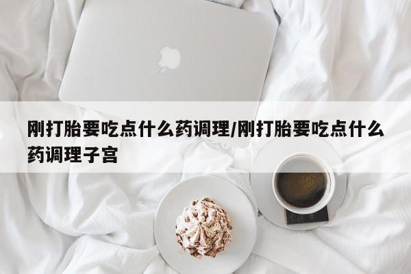 私人打胎药微信，刚打胎要吃点什么药调理/刚打胎要吃点什么药调理子宫