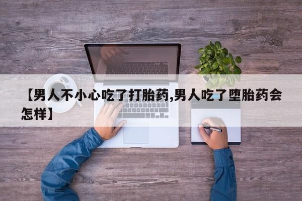 私人打胎药微信，【男人不小心吃了打胎药,男人吃了堕胎药会怎样】