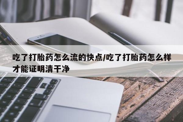 私人打胎药微信，吃了打胎药怎么流的快点/吃了打胎药怎么样才能证明清干净