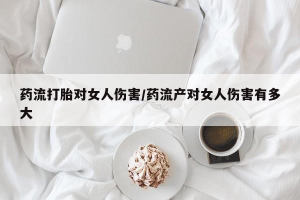 私人打胎药微信，药流打胎对女人伤害/药流产对女人伤害有多大