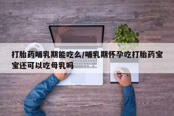 私人打胎药微信，打胎药哺乳期能吃么/哺乳期怀孕吃打胎药宝宝还可以吃母乳吗
