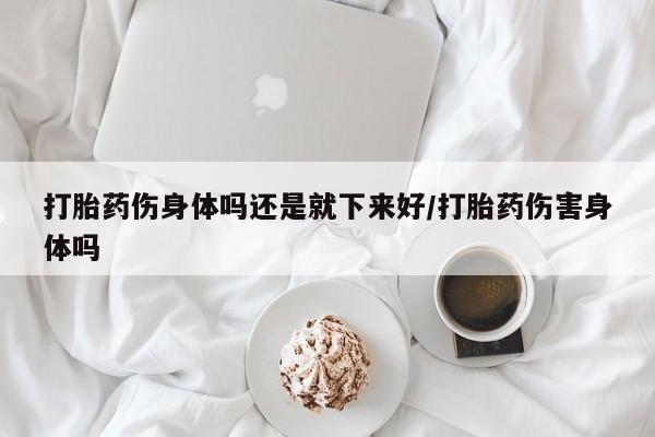 私人打胎药微信，打胎药伤身体吗还是就下来好/打胎药伤害身体吗