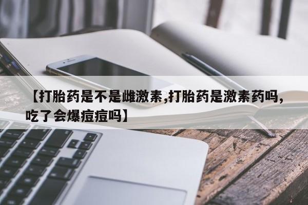 私人打胎药微信，【打胎药是不是雌激素,打胎药是激素药吗,吃了会爆痘痘吗】