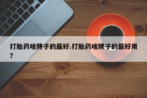 私人打胎药微信，打胎药啥牌子的最好.打胎药啥牌子的最好用？
