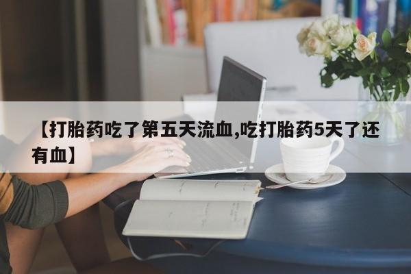 私人打胎药微信，【打胎药吃了第五天流血,吃打胎药5天了还有血】