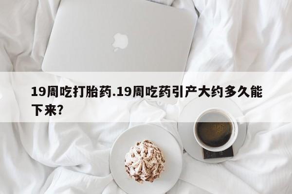 私人打胎药微信，19周吃打胎药.19周吃药引产大约多久能下来？