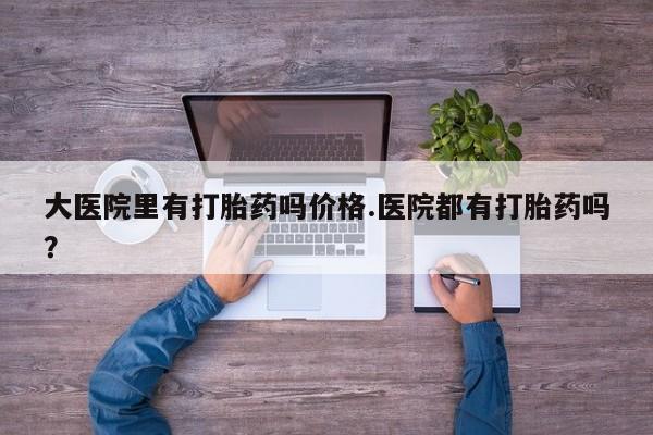 私人打胎药微信，大医院里有打胎药吗价格.医院都有打胎药吗？