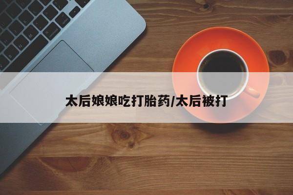 私人打胎药微信，太后娘娘吃打胎药/太后被打