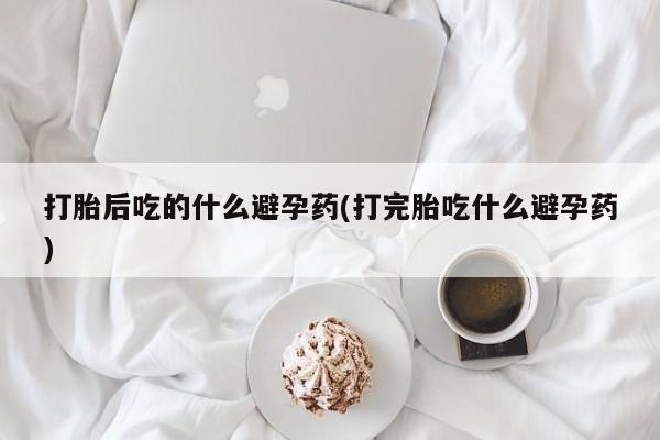 私人打胎药微信，打胎后吃的什么避孕药(打完胎吃什么避孕药)