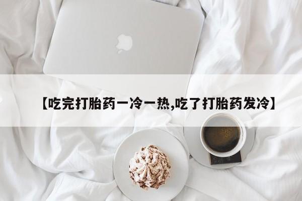 私人打胎药微信，【吃完打胎药一冷一热,吃了打胎药发冷】