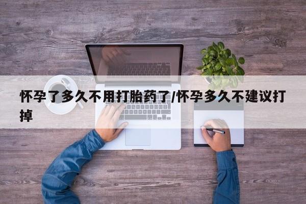 私人打胎药微信，怀孕了多久不用打胎药了/怀孕多久不建议打掉