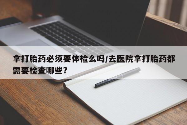 私人打胎药微信，拿打胎药必须要体检么吗/去医院拿打胎药都需要检查哪些?