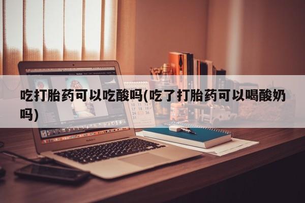 私人打胎药微信，吃打胎药可以吃酸吗(吃了打胎药可以喝酸奶吗)