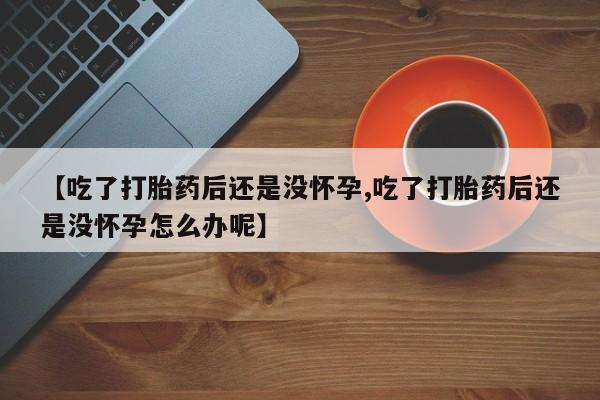 私人打胎药微信，【吃了打胎药后还是没怀孕,吃了打胎药后还是没怀孕怎么办呢】