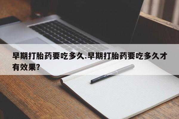 私人打胎药微信，早期打胎药要吃多久.早期打胎药要吃多久才有效果？