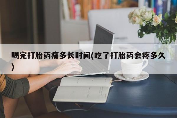 私人打胎药微信，喝完打胎药痛多长时间(吃了打胎药会疼多久)