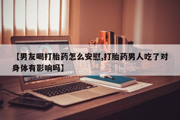 私人打胎药微信，【男友喝打胎药怎么安慰,打胎药男人吃了对身体有影响吗】