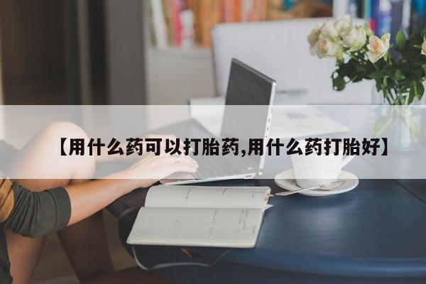 私人打胎药微信，【用什么药可以打胎药,用什么药打胎好】