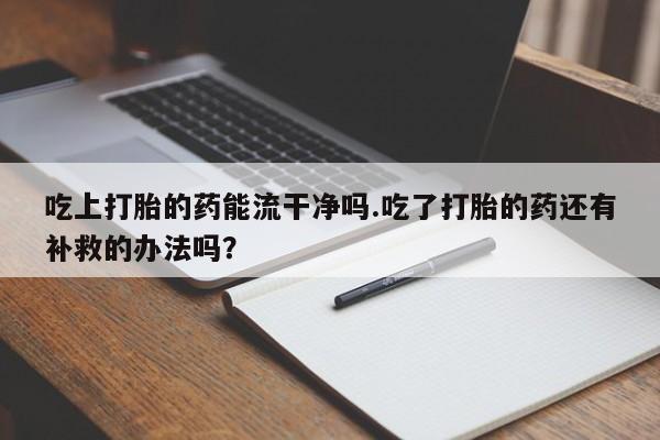 私人打胎药微信，吃上打胎的药能流干净吗.吃了打胎的药还有补救的办法吗？
