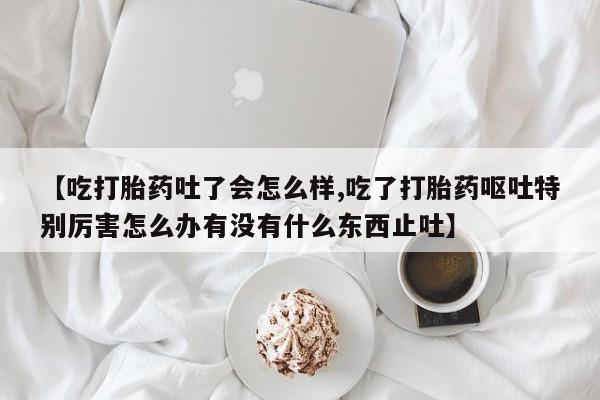 私人打胎药微信，【吃打胎药吐了会怎么样,吃了打胎药呕吐特别厉害怎么办有没有什么东西止吐】