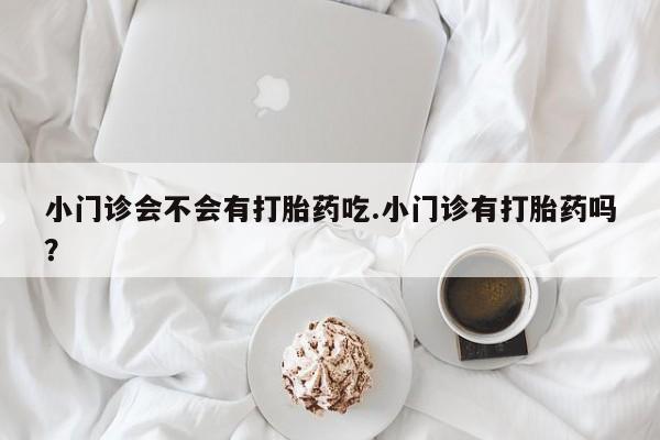 私人打胎药微信，小门诊会不会有打胎药吃.小门诊有打胎药吗？