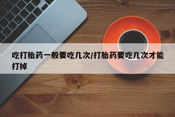 私人打胎药微信，吃打胎药一般要吃几次/打胎药要吃几次才能打掉