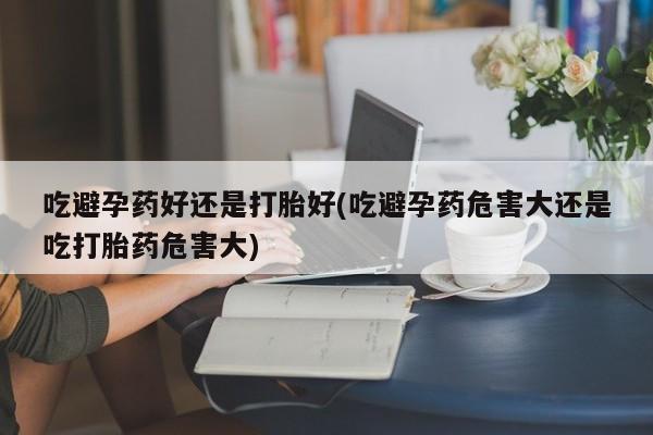 私人打胎药微信，吃避孕药好还是打胎好(吃避孕药危害大还是吃打胎药危害大)
