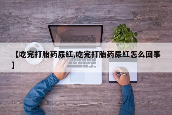 私人打胎药微信，【吃完打胎药尿红,吃完打胎药尿红怎么回事】