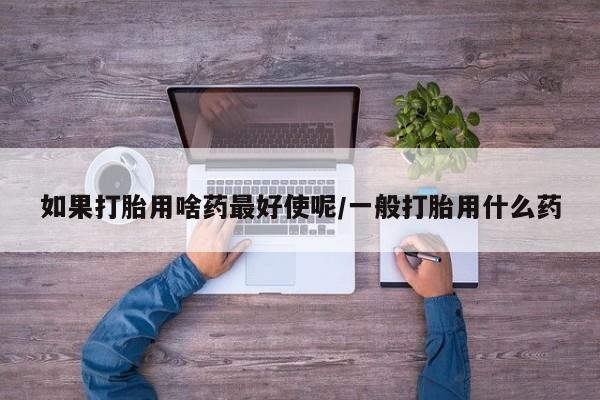 私人打胎药微信，如果打胎用啥药最好使呢/一般打胎用什么药