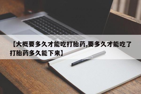 私人打胎药微信，【大概要多久才能吃打胎药,要多久才能吃了打胎药多久能下来】