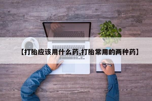 私人打胎药微信，【打胎应该用什么药,打胎常用的两种药】