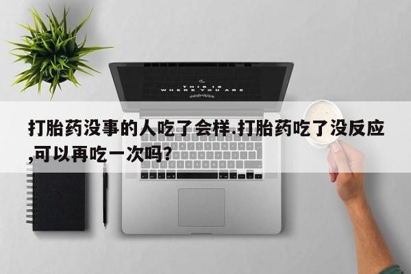 私人打胎药微信，打胎药没事的人吃了会样.打胎药吃了没反应,可以再吃一次吗？