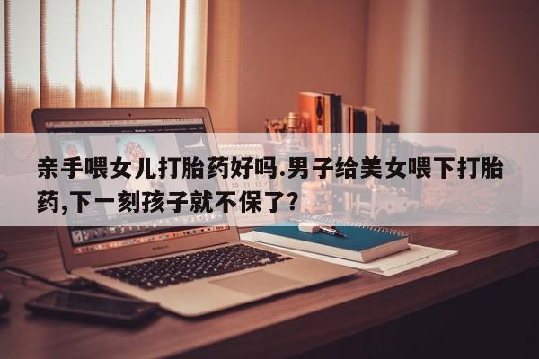 私人打胎药微信，亲手喂女儿打胎药好吗.男子给美女喂下打胎药,下一刻孩子就不保了？