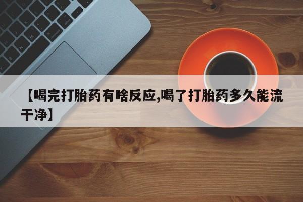 私人打胎药微信，【喝完打胎药有啥反应,喝了打胎药多久能流干净】